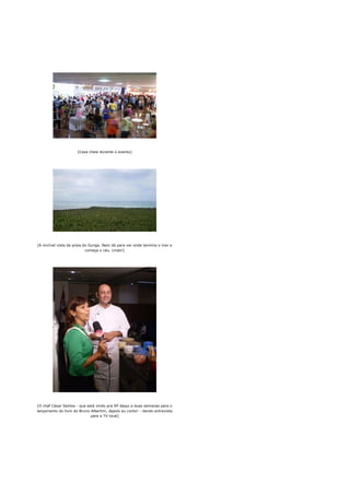 [Casa cheia durante o evento]




[A incrível vista da praia do Gunga. Nem dá para ver onde termina o mar e
                            começa o céu. Lindo!]




[O chef César Santos - que está vindo pra SP daqui a duas semanas para o
lançamento do livro do Bruno Albertim, depois eu conto! - dando entrevista
                             para a TV local]
 