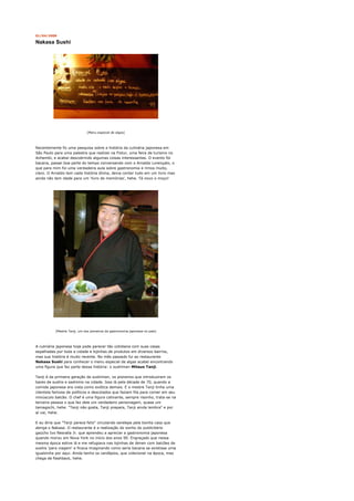 01/04/2008

Nakasa Sushi




                              [Menu especial de algas]




Recentemente fiz uma pesquisa sobre a história da culinária japonesa em
São Paulo para uma palestra que realizei na Fistur, uma feira de turismo no
Anhembi, e acabei descobrindo algumas coisas interessantes. O evento foi
bacana, passei boa parte do tempo conversando com o Arnaldo Lorençato, o
que para mim foi uma verdadeira aula sobre gastronomia e rimos muito,
claro. O Arnaldo tem cada história ótima, devia contar tudo em um livro mas
ainda não tem idade para um 'livro de memórias', hehe. Tá novo o moço!




          [Mestre Tanji, um dos pioneiros da gastronomia japonesa no país]




A culinária japonesa hoje pode parecer tão cotidiana com suas casas
espalhadas por toda a cidade e lojinhas de produtos em diversos bairros,
mas sua história é muito recente. No mês passado fui ao restaurante
Nakasa Sushi para conhecer o menu especial de algas acabei encontrando
uma figura que faz parte dessa história: o sushiman Mitsuo Tanji.

Tanji é da primeira geração de sushimen, os pioneiros que introduziram os
bares de sushis e sashimis na cidade. Isso lá pela década de 70, quando a
comida japonesa era vista como exótica demais. E o mestre Tanji tinha uma
clientela famosa de políticos e descolados que faziam fila para comer em seu
minúsculo balcão. O chef é uma figura cativante, sempre risonho, trata-se na
terceira pessoa o que faz dele um verdadeiro personagem, quase um
tamagochi, hehe. "Tanji não gosta, Tanji prepara, Tanji ainda lembra" e por
aí vai, hehe.

E eu diria que "Tanji parece feliz" circulando serelepe pela bonita casa que
abriga o Nakasa. O restaurante é a realização do sonho do publicitário
gaúcho Ivo Nesralla Jr. que aprendeu a apreciar a gastronomia japonesa
quando morou em Nova York no início dos anos 90. Engraçado que nessa
mesma época estive lá e me refugiava nas lojinhas de lámen com balcões de
sushis 'para viagem' e ficava imaginando como seria bacana se existisse uma
igualzinha por aqui. Ainda tenho os cardápios, que colecionei na época, mas
chega de flashback, hehe.
 