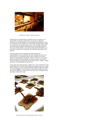 [O balcão com o 'kaiten', a esteirinha de sushis]




O Nakasa tem um bonito lounge na entrada com bar no mezanino. Um
amplo balcão com kaiten (a esteirinha) e nos fundos um salão bem
decorado, com móveis estilosos e uma iluminação super agradável, à meia
luz. A freqüência é bem variada com muitos jovens, famílias e alguns casais.
Os drinques são uma atração à parte, como o 'Just for Ninjas' (R$ 12,00),
que mistura saquê, tequila e limão frisante numa combinação perfeita, a
minha cara! Provei também um drinque chamado 'Rosa de Hiroshima', que
unia saquê, morango, gin e Drambuie, bem vermelho e perfumado, mais
feminino.

Os pratos quentes trazem novidades com alguns pratos mais
contemporâneos, como as deliciosas vieiras na manteiga com ovas, uma
ótima entrada. E os combinados trazem sushis e sashimis com cortes
precisos em apresentações impecáveis. Adorei o 'Usuzukuri', com delicado
sashimi de peixe branco entremeado com fatias de limão e molho ponzu,
mas quem gosta de ostra não pode sair de lá sem provar o 'sugaki', a salada
de ostras, uma especialidade do mestre Tanji.

E claro, para quem gosta de algas, o festival com o menu montado com essa
especialidade traz uma ótima oportunidade para degustar tipos como a alga
hijiki e a wakame, como na sutilmente saborosa salada de algas com salmão
(a receita está aqui). A única coisa que eu sabia sobre as algas é que elas
são ricas em espirulina, ou seja, fazem muito bem para a renovação celular
dos tecidos. Então dá-lhe alga!




            [Lâminas de atum com molho adocicado e enguia - R$ 22,00]
 