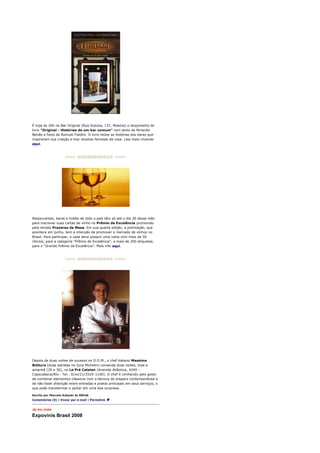 É hoje às 20h no Bar Original (Rua Graúna, 137, Moema) o lançamento do
livro "Original - Histórias de um bar comum" com texto de Nirlando
Beirão e fotos de Romulo Fialdini. O livro reúne as histórias dos bares que
inspiraram sua criação e traz receitas famosas da casa. Leia mais clicando
aqui.




Restaurantes, bares e hotéis de todo o país têm só até o dia 30 desse mês
para inscrever suas cartas de vinho no Prêmio de Excelência promovido
pela revista Prazeres da Mesa. Em sua quarta edição, a premiação, que
acontece em junho, tem a intenção de promover o mercado de vinhos no
Brasil. Para participar, a casa deve possuir uma carta com mais de 50
rótulos, para a categoria "Prêmio de Excelência”, e mais de 200 etiquetas,
para o “Grande Prêmio de Excelência”. Mais info aqui.




Depois de duas noites de sucesso no D.O.M., o chef italiano Massimo
Bottura (duas estrelas no Guia Michelin) comanda duas noites, hoje e
amanhã (29 e 30), no Le Pré Catelan (Avenida Atlântica, 4240 –
Copacabana/Rio - Tel.: 0/xx/21/2525-1160). O chef é conhecido pelo gosto
de combinar elementos clássicos com a técnica de preparo contemporânea e
de não fazer distinção entre entradas e pratos principais em seus serviços, o
que pode transformar o jantar em uma boa surpresa.

Escrito por Marcelo Katsuki às 00h36
Comentários (0) | Enviar por e-mail | Permalink


28/04/2008

Expovinis Brasil 2008
 