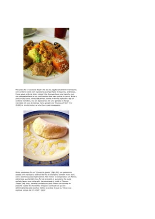 Meu prato foi o "Couscous Royal" (R$ 36,70), opção tipicamente marroquina,
com cordeiro cozido com especiarias acompanhado de legumes, amêndoas,
frutas secas, grão de bico e cebola frita. Acompanhava uma tigelinha com
um caldo semelhante a um court-bouillon leve para molhar o cuscuz. Achei o
prato muito suave, talvez até demais, diante da minha espectativa de um
cordeiro aromático, rico em especiarias. Dei uma garfada no frango
marinado em suco de laranja, mel e gengibre do "Couscous K'dra" (R$
29,60) da minha diretora e achei bem mais interessante.




Minha sobremesa foi um "Cornes de gazele" (R$ 6,90), um pastelzinho
assado com marzipan e essência de flor de laranjeira, também muito sutil,
com a essência quase imperceptível. Pelo menos se comparado a um Mamul,
sobremesa que também leva flor de laranjeira, e que adoro. Dei outra
garfada (agora uma colherada) na sobremesa da chefe, a "Banana
Tanger" (R$ 9,40), banana flambada em calda Foster com sorvete de
pistache e calda de chocolate e cheguei à conclusão de que ela
definitivamente sabe escolher melhor os pratos do que eu. Talvez isso
explique porque ela é 'a chefe', hehe!
 