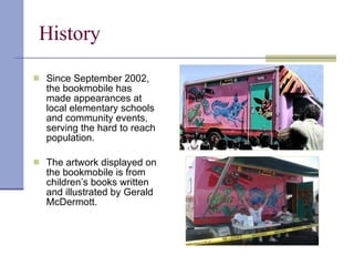 History  Since September 2002, the bookmobile has made appearances at local elementary schools and community events, serving the hard to reach population. The artwork displayed on the bookmobile is from children’s books written and illustrated by Gerald McDermott. 