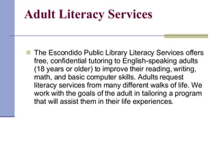 Adult Literacy Services The Escondido Public Library Literacy Services offers free, confidential tutoring to English-speaking adults (18 years or older) to improve their reading, writing, math, and basic computer skills. Adults request literacy services from many different walks of life. We work with the goals of the adult in tailoring a program that will assist them in their life experiences. 