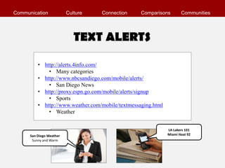 Communication             Culture   Connection     Comparisons        Communities




                             TEXT ALERTS

          • http://alerts.4info.com/
              • Many categories
          • http://www.nbcsandiego.com/mobile/alerts/
              • San Diego News
          • http://proxy.espn.go.com/mobile/alerts/signup
              • Sports
          • http://www.weather.com/mobile/textmessaging.html
              • Weather


                                                               LA Lakers 101
      San Diego Weather                                        Miami Heat 92
       Sunny and Warm
 