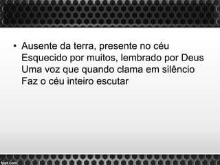 • Ausente da terra, presente no céu
Esquecido por muitos, lembrado por Deus
Uma voz que quando clama em silêncio
Faz o céu inteiro escutar
 