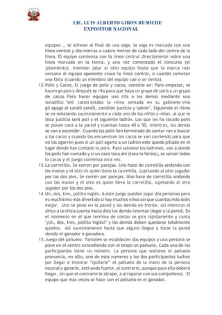 LIC. LUIS ALBERTO GIRON RUMICHE
EXPOSITOR NACIONAL
equipos ,, se alinean al final de una soga, la soga es marcada con una
línea central y dos marcas a cuatro metros de cada lado del centro de la
línea. El equipo comienza con la línea central directamente sobre una
línea marcada en la tierra, y una vez comenzado el concurso (el
jalamiento), intentan jalar al otro equipo hasta que la marca más
cercana al equipo oponente cruce la línea central, o cuando cometan
una falta (cuando un miembro del equipo cae o se sienta).
12.Polis y Cacos. El juego de polis y cacos, consiste en: Para empezar, se
hacen grupos y después se rifa para que haya un grupo de polis y un grupo
de cacos. Para hacer equipos uno rifa a los demás mediante una
tonadilla: "teli catoli estaba la reina sentada en su gabinete vino
gil apagó el candil candil, candilón justicia y ladrón". Siguiendo el ritmo
se va señalando sucesivamente a cada uno de los niños y niñas, al que le
toca justicia será poli y el siguiente ladrón. Los que les ha tocado polis
se ponen cara a la pared y cuentan hasta 40 o 50, mientras, los demás
se van a esconder. Cuando los polis han terminado de contar van a buscar
a los cacos y cuando los encuentran los cacos se van corriendo para que
no los agarren pues si un poli agarra a un ladrón este queda pillado en el
lugar donde han contado lo polis. Para salvarse los ladrones, van a donde
los polis han contado y si un caco toca ahí (toca la farola), se salvan todos
lo cacos y el juego comienza otra vez.
13.La carretilla. Se corren por parejas. Uno hace de carretilla andando con
las manos y el otro es quien lleva la carretilla, sujetando al otro jugador
por los dos pies. Se corren por parejas. Uno hace de carretilla andando
con las manos y el otro es quien lleva la carretilla, sujetando al otro
jugador por los dos pies.
14.Un, dos, tres, pollito inglés. A este juego pueden jugar dos personas pero
es muchísimo más divertido si hay muchos niños así que cuantos más seáis
mejor. Uno se pone en la pared y los demás en frente, así mientras el
chico o la chica cuenta hasta diez los demás intentan llegar a la pared. En
el momento en el que termina de contar se gira rápidamente y canta
"¡Un, dos, tres, pollito inglés!" y los demás deben quedarse totalmente
quietos. Así sucesivamente hasta que alguno llegue a tocar la pared
siendo el ganador o ganadora.
15.Juego del pañuelo. También se establecen dos equipos y una persona se
pone en el centro extendiendo con el brazo un pañuelo. Cada uno de los
participantes tiene un número. La persona que sostiene el pañuelo
pronuncia, en alto, uno de esos números y los dos participantes luchan
por llegar e intentar “quitarle” el pañuelo de la mano de la persona
neutral y ganarle, estirando fuerte, al contrario, aunque para ello deberá
llegar, sin que el contrario le atrape, a arroparse con sus compañeros. El
equipo que más veces se hace con el pañuelo es el ganador.
 
