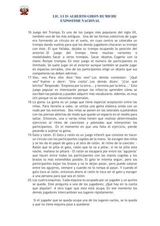 LIC. LUIS ALBERTO GIRON RUMICHE
EXPOSITOR NACIONAL
16.Juego del Trompo. Es uno de los juegos más populares del siglo XX,
también uno de los más antiguos. Una de las formas colectivas de jugar
era formando un círculo en el suelo, en cuyo centro se colocaba un
trompo dando vueltas para que los demás jugadores chocaran su trompo
con éste. El que fallaba, dejaba su trompo ocupando la posición del
anterior. El juego del trompo tiene muchas variantes o
modalidades: Sacar a otros trompos. Sacar objetos. Cogerlo con la
mano. Rompe trompos. En este juego el número de participantes es
ilimitado. Se suele jugar en el exterior aunque también se puede jugar
en espacios cerrados. Uno de los participantes elige un objeto que sus
compañeros/as deben adivinar.
17.Veo, veo. Para ello dice: "Veo veo!" Los demás contestan: "¿Qué
ves?" Vuelve a decir: "Una cosita". Los demás dicen: "¿Con qué
letrita?" Responde: "Empieza por la letra... y termina por la letra..." Este
juego popular es interesante porque los niños/as aprenden cómo se
escriben las palabras y pueden adquirir más vocabulario. Además, es muy
útil porque no se necesitan materiales.
18.La goma. La goma es un juego que tiene especial aceptación entre las
niñas. Para llevarlo a cabo, se utiliza una goma elástica unida con un
nudo por los extremos. Dos niñas se ponen en los laterales sujetándola
con las piernas abiertas de modo que quede un espacio en el medio para
saltar. Entonces, una o varias niñas tienen que realizar determinados
ejercicios al ritmo de canciones y palmadas que interpretan las
participantes. En el momento en que una falla el ejercicio, pierde
pasando a sujetar la goma.
19.Gato y ratón. El Gato y ratón es un juego infantil que consiste en hacer
un círculo con los participantes cogidos de la mano. Se escogen dos niños
y se les da el papel de gato y al otro de ratón. Al ritmo de la canción: -
Ratón que te pilla el gato, ratón que te va a pillar, si no te pilla esta
noche, mañana te pillará - El ratón se escapará por entre los "agujeros"
que hacen entre todos los participantes con las manos cogidas y los
brazos lo más extendidos posible. El gato le intenta seguir, pero los
participantes bajan los brazos y no le dejan pasar, pero puede colarse
entre los agujeros, siempre y cuando no lo rompa al pasar. Y cuando el
gato toca al ratón, entonces ahora al ratón le toca ser el gato y escoger
a una persona para que sea el ratón.
20.Las cuatro esquinas. Cada esquina es ocupada por un jugador y un quinto
se queda. Este pregunta a uno de los jugadores: ¿Qué hay en la casita
que alquilar? A otro lugar que esta está ocupa. En ese momento los
demás jugadores intercambian sus lugares rápidamente.
Si el jugador que se queda ocupa uno de los lugares vacíos, se lo queda
y que no tiene esquina pasa a quedarse
 