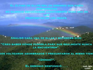 Analizó cada una de ellas y entonces dijo:  "Creo saber dónde ponerla para que realmente nunca   la encuentren".  Todos voltearon asombrados y preguntaron al mismo tiempo:  "¿Dónde?".  El demonio respondió:  . . . .  El último de ellos era un demonio que había permanecido en silencio escuchando atentamente cada una de las  propuestas de los demás.  