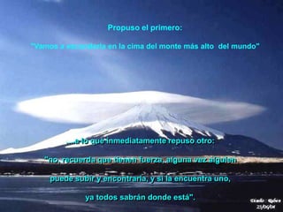 Propuso el primero:

"Vamos a esconderla en la cima del monte más alto del mundo"




         ....a lo que inmediatamente repuso otro:

   "no, recuerda que tienen fuerza, alguna vez alguien

     puede subir y encontrarla, y si la encuentra uno,

              ya todos sabrán donde está".
 