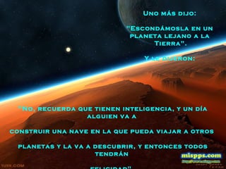 "No, recuerda que tienen inteligencia, y un día
alguien va a
construir una nave en la que pueda viajar a otros
planetas y la va a descubrir, y entonces todos
tendrán
Uno más dijo:
"Escondámosla en un
planeta lejano a la
Tierra".
Y le dijeron:
 