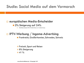 Studie: Social Media auf dem Vormarsch


   europäischen Media-Entscheider
       2%   Steigerung auf 24%
            Marketing Compass 09, 873 Media-Planer aus 14 Ländern Europa




   IPTV-Werbung / Ingame-Advertising
            Frankreich, Großbritannien, Schweden, Schweiz


          Freizeit, Sport und Reisen
          8% Steigerung
          41 %



         www.Dominic-Multerer.de - © Copyright 2009
 