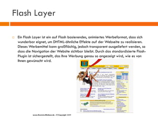 Flash Layer

   Ein Flash Layer ist ein auf Flash basierendes, animiertes Werbeformat, dass sich
    wunderbar eignet, um DHTML-ähnliche Effekte auf der Webseite zu realisieren.
    Dieses Werbemittel kann großflächig, jedoch transparent ausgeliefert werden, so
    dass die Navigation der Website sichtbar bleibt. Durch das standardisierte Flash-
    Plugin ist sichergestellt, das Ihre Werbung genau so angezeigt wird, wie es von
    Ihnen gewünscht wird.




             www.Dominic-Multerer.de - © Copyright 2009
 