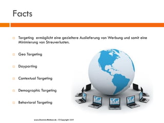 Facts

   Targeting ermöglicht eine gezieltere Auslieferung von Werbung und somit eine
    Minimierung von Streuverlusten.

   Geo Targeting

   Dayparting

   Contextual Targeting

   Demographic Targeting

   Behavioral Targeting



             www.Dominic-Multerer.de - © Copyright 2009
 