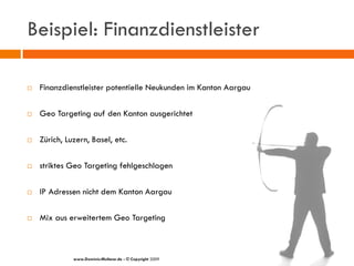 Beispiel: Finanzdienstleister

   Finanzdienstleister potentielle Neukunden im Kanton Aargau

   Geo Targeting auf den Kanton ausgerichtet

   Zürich, Luzern, Basel, etc.

   striktes Geo Targeting fehlgeschlagen

   IP Adressen nicht dem Kanton Aargau

   Mix aus erweitertem Geo Targeting



              www.Dominic-Multerer.de - © Copyright 2009
 
