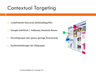 Contextual Targeting

   vordefinierten Keywords (Schlüsselbegriffe)


   Google (AdWords | AdSense), klassische Banner


   Kernzielgruppe sehr genau; geringe Streuverluste


   Kaufentscheidungen der Zielgruppe




             www.Dominic-Multerer.de - © Copyright 2009
 