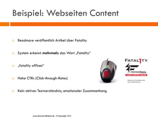 Beispiel: Webseiten Content

   Readmore veröffentlich Artikel über Fatality


   System erkennt mehrmals das Wort „Fatality“


   „fatality affines“


   Hohe CTRs (Click-through-Rates)


   Kein aktives Textverständnis; emotionaler Zusammenhang




              www.Dominic-Multerer.de - © Copyright 2009
 