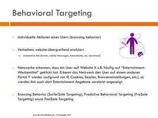 Behavioral Targeting

   individuelle Aktionen eines Users (browsing behavior)


   Verhaltens website-übergreifend evaluiert
       Automotive-Ads (Banner, welche Neuwagen, Autowebsites, etc. bewerben)



   Netzwerke erkennen, dass ein User auf Website X z.B. häufig auf “Entertainment-
    Werbemittel” geklickt hat. Erkennt das Netzwerk den User auf einem anderen
    Portal Y wieder (aufgrund von IP, Cookies, Session, Browsereinstellungen, etc.), so
    werden ihm auch dort Entertainment Angebote verstärkt angezeigt.


   Browsing Behavior (SurferSale Targeting), Predictive Behavioral Targeting (PreSale
    Targeting) sowie PostSale Targeting


                www.Dominic-Multerer.de - © Copyright 2009
 