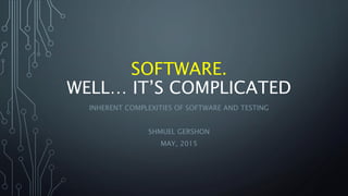 SOFTWARE.
WELL… IT’S COMPLICATED
INHERENT COMPLEXITIES OF SOFTWARE AND TESTING
SHMUEL GERSHON
MAY, 2015
 