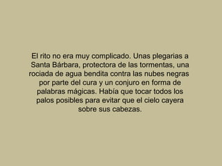 El rito no era muy complicado. Unas plegarias a
Santa Bárbara, protectora de las tormentas, una
rociada de agua bendita contra las nubes negras
por parte del cura y un conjuro en forma de
palabras mágicas. Había que tocar todos los
palos posibles para evitar que el cielo cayera
sobre sus cabezas.
 