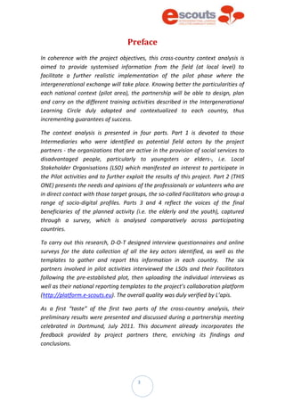 3
Preface
In coherence with the project objectives, this cross-country context analysis is
aimed to provide systemised information from the field (at local level) to
facilitate a further realistic implementation of the pilot phase where the
intergenerational exchange will take place. Knowing better the particularities of
each national context (pilot area), the partnership will be able to design, plan
and carry on the different training activities described in the Intergenerational
Learning Circle duly adapted and contextualized to each country, thus
incrementing guarantees of success.
The context analysis is presented in four parts. Part 1 is devoted to those
Intermediaries who were identified as potential field actors by the project
partners - the organizations that are active in the provision of social services to
disadvantaged people, particularly to youngsters or elders-, i.e. Local
Stakeholder Organisations (LSO) which manifested an interest to participate in
the Pilot activities and to further exploit the results of this project. Part 2 (THIS
ONE) presents the needs and opinions of the professionals or volunteers who are
in direct contact with those target groups, the so-called Facilitators who group a
range of socio-digital profiles. Parts 3 and 4 reflect the voices of the final
beneficiaries of the planned activity (i.e. the elderly and the youth), captured
through a survey, which is analysed comparatively across participating
countries.
To carry out this research, D-O-T designed interview questionnaires and online
surveys for the data collection of all the key actors identified, as well as the
templates to gather and report this information in each country. The six
partners involved in pilot activities interviewed the LSOs and their Facilitators
following the pre-established plot, then uploading the individual interviews as
well as their national reporting templates to the project’s collaboration platform
(http://platform.e-scouts.eu). The overall quality was duly verified by L’apis.
As a first “taste” of the first two parts of the cross-country analysis, their
preliminary results were presented and discussed during a partnership meeting
celebrated in Dortmund, July 2011. This document already incorporates the
feedback provided by project partners there, enriching its findings and
conclusions.
 
