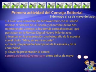 1- Enviar una presentación de PowerPoint con el saludo
(indicar el nombre de la Escuela y el nombre de los dos
miembros del Consejo) a los demás compañeros(as) que
participan en la Revista Digital Nuevo Milenio 2031
3- Insertar en la presentación una fotografía de la escuela
con el título: “Mira, así es mi escuela”
4- Hacer una pequeña descripción de la escuela y de la
comunidad.
5- Enviar la presentación al correo
consejo.editorial@yahoo.com antes del 14 de mayo
 