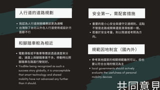 ⼈⾏道的道路規劃
我認為⼈⾏道與騎樓應該更為通暢
台灣除了台北以外在⼈⾏道使⽤或設計⽅
⾯都不⾏
安全第⼀，需配套措施
重要的是⼩⼼安全與遵守交通規則，這點
不管是⾛路或開⾞還是滑滑板都⼀樣。
若基於安全考量，則以限速或考照為⽅
向。
和腳踏⾞較為相近
電動滑板或平衡⾞等應該透過速度來分
級，速度上與腳踏⾞差不多。移動時⽐照
腳踏⾞在路⾯⾏駛就好。
YouBike being recognized as such a
success story globally, it is unacceptable
that smart technology and shared
mobility have not advanced any further
than it should.
規範因地制宜（國內外）
參考其他國家的相關規範雖然可以，但也
要以符合台灣的情況為主
local governments should actively
evaluate the usefulness of personal
mobility devices
 