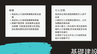 騎樓
我認為⼈⾏道與騎樓應該更為通
暢
我認為⼈⾏道與騎樓應無障礙
騎樓不應停⾞, 但若機⾞全⾯退
出騎樓, 可能會造成更⼤的混亂,
因此應該要有良好的配套措施
⾏⼈空間
我認為台灣的道路規劃對⾏⼈很不
友善
六都的⾏⼈空間應定期評⽐，以作
為體驗改善依據
⾝為六都之⼀的台南市,現況並無明
確的⼈⾏道規劃,許多區域甚⾄沒有
騎樓可供通⾏
台灣除了台北以外在⼈⾏道使⽤或
設計⽅⾯都不⾏
 