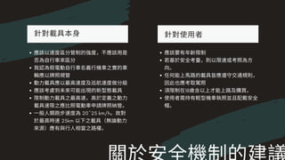 針對載具本⾝
應該以速度區分管制的強度，不應該⽤是
否為⾃⾏⾞來區分
我認為假電動⾃⾏⾞名義⾏機⾞之實的⾞
輛應以牌照規管
動⼒載具應以最⾼速度及巡航速度做分級
應該考慮到未來可能出現的新型態載具
限制動⼒載具之最⾼速，⾼於定義之動⼒
載具速限之應⽐照電動⾞申請牌照納管。
⼀般⼈類跑步速度為20~25 km/h。故對
於最⾼時速25km 以下之載具（無論動⼒
來源）應有與⾏⼈相當之路權。
針對使⽤者
應該要有年齡限制
若基於安全考量，則以限速或考照為⽅
向。
任何能上⾺路的載具皆應遵守交通規則，
因此也應考取駕照
須限制在18歲含以上才能上路及購買。
使⽤者需持有輕型機⾞執照並且配戴安全
帽。
 