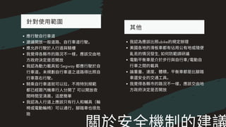 針對使⽤範圍
應⾏駛⾃⾏⾞道
建議開放⼀般道路、⾃⾏⾞道⾏駛。
應允許⾏駛於⼈⾏道與騎樓
我覺得各縣市的路況不⼀樣，應該交由地
⽅政府決定是否開放
我認為動⼒載具如Segway 都應⾏駛於⾃
⾏⾞道，未規劃⾃⾏⾞道之道路得⽐照⾃
⾏⾞靠右⾏駛。
騎乘⾃⾏⾞道就可以拉，不⽤特別規範
都已經跟汽機⾞⾏⼈分開了可以開放夜
間時間⾄清晨，這麼簡單
我認為⼈⾏道上應該只有⾏⼈和輔具（輪
椅或電動輪椅）可以通⾏，腳踏⾞也很危
險
其他
我認為應該⽐照ubike的規定辦理
美國各地的滑板⾞都有佔⽤公有地或隨便
亂丟的情況發⽣, 如何防範請研議
電動平衡⾞是介於步⾏與⾃⾏⾞/電動⾃
⾏⾞之間的載具
論重量、速度、體積，平衡⾞都是⽐腳踏
⾞還安全的交通⼯具。
我覺得各縣市的路況不⼀樣，應該交由地
⽅政府決定是否開放
 