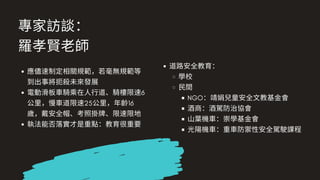 專家訪談：
羅孝賢⽼師
應儘速制定相關規範，若毫無規範等
到出事將扼殺未來發展
電動滑板⾞騎乘在⼈⾏道、騎樓限速6
公⾥，慢⾞道限速25公⾥，年齡16
歲，戴安全帽、考照掛牌、限速限地
執法能否落實才是重點：教育很重要
道路安全教育：
學校
⺠間
NGO：靖娟兒童安全⽂教基⾦會
酒商：酒駕防治協會
⼭葉機⾞：崇學基⾦會
光陽機⾞：重⾞防禦性安全駕駛課程
 