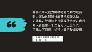 ⾮屬汽⾞及動⼒機械範圍之動⼒載具、
動⼒運動休閒器材或其他相類之動
⼒器具，於道路上⾏駛或使⽤者，處⾏
為⼈新臺幣⼀千⼆百元以上三千六
百元以下罰鍰，並禁⽌其⾏駛或使⽤。
道路交通管理處罰條例
第 3 2 - 1 條
 