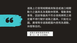 道路上已發現相關廠商製造或進⼝相關
動⼒之器具名為電動休閒⾞、電動滑板
⾞等，因該等器具不符合領⽤牌照之規
定屬不得⾏駛於道路之器具，只能在公
園、廣場等⾮道路範圍內使⽤為運動、
休閒等⽬的。
道路交通管理處罰條例
第 3 2 - 1 條 ⽴法理由
 