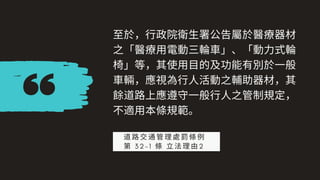 ⾄於，⾏政院衛⽣署公告屬於醫療器材
之「醫療⽤電動三輪⾞」、「動⼒式輪
椅」等，其使⽤⽬的及功能有別於⼀般
⾞輛，應視為⾏⼈活動之輔助器材，其
餘道路上應遵守⼀般⾏⼈之管制規定，
不適⽤本條規範。
道路交通管理處罰條例
第 3 2 - 1 條 ⽴法理由2
 