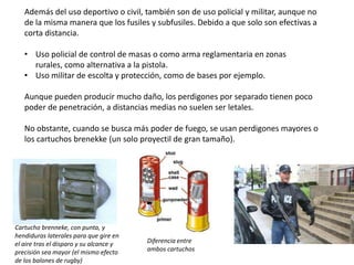 Además del uso deportivo o civil, también son de uso policial y militar, aunque no
   de la misma manera que los fusiles y subfusiles. Debido a que solo son efectivas a
   corta distancia.

   • Uso policial de control de masas o como arma reglamentaria en zonas
     rurales, como alternativa a la pistola.
   • Uso militar de escolta y protección, como de bases por ejemplo.

   Aunque pueden producir mucho daño, los perdigones por separado tienen poco
   poder de penetración, a distancias medias no suelen ser letales.

   No obstante, cuando se busca más poder de fuego, se usan perdigones mayores o
   los cartuchos brenekke (un solo proyectil de gran tamaño).




Cartucho brenneke, con punta, y
hendiduras laterales para que gire en
el aire tras el disparo y su alcance y   Diferencia entre
precisión sea mayor (el mismo efecto     ambos cartuchos
de los balones de rugby)
 