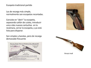 Escopeta tradicional partida

Las de recarga más simple,
normalmente son escopetas recortadas.

Consiste en “abrir” la escopeta,
separando cañón de culata, introducir
uno o dos nuevos cartuchos en la
recámara, cerrar la escopeta, y ya está
lista para disparar.

Son simples y baratas, pero de recarga
demasiado frecuente




                                          Perazzi mx8
 