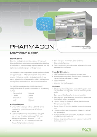 1
Esco Pharmacon Downflow Booth,
Model DFB-G2
•	 ISO 5 work space environment at rest conditions
•	 Enhanced cGMP practices
•	 Cross contamination control through negative and positive
pressure environment option
Standard Features
•	 cGMP modular design with minimized joints and seams
•	 6 different filter configurations available utilizing combinations of
G4, F8, Carbon, H13, H14 and PLF screens
•	 Gel Seal HEPA Filters
•	 Integrated Filter challenge ports
Features
•	 Safe Change filter configurations are available for potent prod-
ucts, selectable to change either internally or externally to the
booth
•	 Open loop or Closed Loop fan control configurations
•	 Recirculating or Single Pass airflow configurations allowing use
for powder or solvent applications
•	 Optional cooling coil systems to provide operator comfort
•	PVC strip curtains available
•	 Energy efficient EC fan units available to minimize operating
costs
•	 Optional hazardous area configurations to meet ATEX and NEC
505 requirements.
•	 Multiple control system options (HMI, Push Button or Sentinel
Gold Microprocessor interfaces)
•	 Modular design allows future system adjustment without full
booth replacement
Introduction
Downflow booths provide operator, process and / or product
protection by utilizing HEPA filtered unidirectional laminar downflow
to maintain an ISO 5 environment at rest within the work zone and
capture particulates during open handling processes.
The standard Esco DFBG2 has over 420 possible dimensional models
and approximately 3.5 million possible system configurations
ensuring that Esco can provide a standard solution to fit your
specific process and facility requirements. Should a standard option
not fit your requirements Esco can offer a customized solution.
The DFBG2 is designed such that through the different
configurations it can be applied; but not limited to, the following
markets:
	 - Pharmaceutical		 - Biological
	 - Cosmetic		 - Animal
	 - Nutraceutical		 - Robotic
	 - Food			 - Electronic
Basic Principles
•	 Laminar airflow velocity of 0.45m/s ± 20% (89 ft/min)
	 measured 150 mm (6") from terminal HEPA filter or
	 diffuser face
•	 Containment Performance Target (CPT's) ≤ 100 μg/m3
	 over an 8 hour Time Weighted Average (TWA) when
	 used with proper operator techniques. CPT's of
•	 ≤ 10 μg/m3
over an 8 hour TWA are achievable with
	 the use of a high containment screen
PHARMACON
Downflow Booth
 