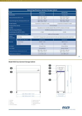 3
General Specifications, Garment Storage Cabinet
Model EQU/04-EGSC EQU/06-EGSC
Nominal Size 1.2 meters (4’) 1.8 meters (6’)
External Dimensions (W x D x H)
1340 x 740 x 2240 mm
52.8" x 29.1" x 88.2"
1950 X 740 X 2240 mm
76.8" x 29.1" x 88.2"
Internal Storage Area, Dimensions (W x D x H)
1240 x 645 x 1790 mm
48.8" x 25.4" x 70.5"
1850 x 645 x 1790 mm
72.8" x 25.4" x 70.5"
Storage Capacity 16 garments on hangers (4’ model) 24 garments on hangers (6’ model)
Average Airflow Velocity 0.45 m/s (90 fpm)
Pre-Filter Disposable and non-washable polyester fibers with 85% arrestance / EU3 rated
ULPA Filter Typical Efficiency 99.999% for particles size at 0.3 microns
Sound Emission Per IEST-RP-CC002.2 61 dBA 63 dBA
Fluorescent Lamp Intensity At Zero Ambient >800 Lux (74 foot candles)
Cabinet
Construction
Main Body 1.2mm (0.05”) 18 gauge electro-galvanised steel with white oven-baked epoxy powder-coated finish
Electrical
220-240V, AC, 50Hz, 1Ø EQU/04-EGSC EQU/06-EGSC
Cabinet Power 350 W /   1.8 A 600 W / 3.2 A
BTU/ Hr 714 1224
Net Weight 150 kg (331 lbs) 320 kg (705 lbs)
Gross Weight 220 kg (485 lbs) 540 kg (1190 lbs)
Shipping Dimensions, Maximum (W x D x H)
1800 x 900 x 1300 mm
70.9” x 35.4” x 51.2”
2150 x 920 x 1300 mm
84.6” x 36.2” x 51.2”
Shipping Volume, Maximum 2.1 m3
(74.1 cu.ft) 2.5 m3
(88.3 cu.ft)
Model EGSC Esco Garment Storage Cabinet
1.	Pre-filter
2.	Blower
3.	ULPA filter
4.	Fluorescent lamps
5.	Stainless steel rod
6.	Pressure gauge
7.	Operating switches
8.	Castors
6
1
1340 / 1950 mm (52.8" / 76.8")
7
8
2
3
5
4
1240 / 1850 mm (48.8" / 72.8")
2240mm(88.2")
1790mm(70.5")450mm(17.7")
740 mm (29.1)
645 mm (25.4)
3
 