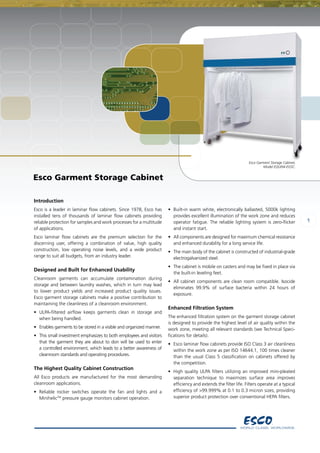 Esco Garment Storage Cabinet,
Model EQU/04-EGSC.
1
Introduction
Esco is a leader in laminar flow cabinets. Since 1978, Esco has
installed tens of thousands of laminar flow cabinets providing
reliable protection for samples and work processes for a multitude
of applications.
Esco laminar flow cabinets are the premium selection for the
discerning user, offering a combination of value, high quality
construction, low operating noise levels, and a wide product
range to suit all budgets, from an industry leader.
Designed and Built for Enhanced Usability
Cleanroom garments can accumulate contamination during
storage and between laundry washes, which in turn may lead
to lower product yields and increased product quality issues.
Esco garment storage cabinets make a positive contribution to
maintaining the cleanliness of a cleanroom environment.
•	 ULPA-filtered airflow keeps garments clean in storage and
when being handled.
•	 Enables garments to be stored in a visible and organized manner.
• 	This small investment emphasizes to both employees and visitors
that the garment they are about to don will be used to enter
a controlled environment, which leads to a better awareness of
cleanroom standards and operating procedures.
The Highest Quality Cabinet Construction
All Esco products are manufactured for the most demanding
cleanroom applications.
•	 Reliable rocker switches operate the fan and lights and a
MinihelicTM
pressure gauge monitors cabinet operation.
•	 Built-in warm white, electronically ballasted, 5000k lighting
provides excellent illumination of the work zone and reduces
operator fatigue. The reliable lighting system is zero-flicker
and instant start.
•	 All components are designed for maximum chemical resistance
and enhanced durability for a long service life.
•	 The main body of the cabinet is constructed of industrial-grade
electrogalvanized steel.
•	 The cabinet is mobile on casters and may be fixed in place via
the built-in leveling feet.
•	 All cabinet components are clean room compatible. Isocide
eliminates 99.9% of surface bacteria within 24 hours of
exposure.
Enhanced Filtration System
The enhanced filtration system on the garment storage cabinet
is designed to provide the highest level of air quality within the
work zone, meeting all relevant standards (see Technical Speci-
fications for details).
•	 Esco laminar flow cabinets provide ISO Class 3 air cleanliness
within the work zone as per ISO 14644.1, 100 times cleaner
than the usual Class 5 classification on cabinets offered by
the competition.
•	 High quality ULPA filters utilizing an improved mini-pleated
separation technique to maximizes surface area improves    
efficiency and extends the filter life. Filters operate at a typical
efficiency of >99.999% at 0.1 to 0.3 micron sizes, providing
superior product protection over conventional HEPA filters.
Esco Garment Storage Cabinet
 