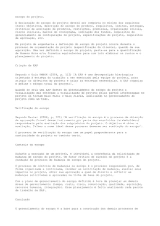 escopo do projeto.
A declaração do escopo do projeto deverá ser composta no mínimo dos seguintes
itens: Objetivos, descrição do escopo do produto, requisitos, limites, entregas,
critérios de aceitação de produtos, restrições, premissas, organização inicial,
riscos iniciais, marcos do cronograma, limitação dos fundos, requisitos do
gerenciamento de configuração do projeto, especificações do projeto, requisitos
de aprovação, etc.
Em projeto de engenharia a definição do escopo do projeto ocorre durante o
processo de orçamentação do projeto (especificação do cliente), quando da sua
aquisição. Uma vez definido o escopo do projeto, parte-se para a quantificação
de Homens Hora e/ou formatos equivalentes para com isto elaborar os custos e o
planejamento do projeto.
Criação da EAP
Segundo o Guia PMBOK (2004, p. 112) “A EAP é uma decomposição hierárquica
orientada à entrega do trabalho a ser executado pela equipe do projeto, para
atingir os objetivos do projeto e criar as entregas necessárias. A EAP organiza
e define o escopo total do projeto“.
Quando se cria uma EAP dentro do gerenciamento do escopo do projeto a
visualização das entregas a visualização do projeto pelas partes interessadas no
projeto se tornam mais fácil e mais claras, auxiliando no gerenciamento do
projeto como um todo.
Verificação do escopo
Segundo Xavier (2006, p. 121) “A verificação do escopo é o processo de obtenção
da aprovação formal desse instrumento por parte dos envolvidos (stakeholders)
responsáveis pela aceitação dos subprodutos do projeto. O objetivo é obter a
aceitação. Talvez o nome ideal desse processo devesse ser aceitação do escopo“.
O processo de verificação do escopo tem um papel preponderante para a
continuidade do projeto no caminho certo.
Controle do escopo
Durante a execução de um projeto, é inevitável a ocorrência da solicitação de
mudança de escopo do projeto. Um fator crítico de sucesso do projeto é a
condução do processo de mudança de escopo do projeto.
O processo de controle de mudanças no escopo é o processo responsável por, de
forma organizada e controlada, receber as solicitação de mudança, avaliar seus
impactos no projeto, obter sua aprovação a quem de direito e refletir as
mudanças solicitadas e aprovadas na linha de base do projeto.
Com o plano de gerenciamento do escopo definido é hora de planejar as demais
áreas de gerenciamento (tempo, custo, risco, comunicação, qualidade, aquisição,
recursos humanos, integração). Esse planejamento é feito analisando cada pacote
de trabalho da EAP.
Conclusão
O gerenciamento do escopo é a base para a construção dos demais processos de
 