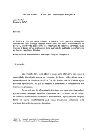 GERENCIAMENTO DE ESCOPO: Uma Pesquisa Bibliográfica

Allan Rocha*
Loredana Sofia**




Resumo




A finalidade principal deste trabalho é oferecer uma pesquisa bibliográfica
considerável, que favoreça pessoas interessadas pelo tema “Gerenciamento de
Escopo”, contribuindo desta forma na elaboração de trabalhos científicos. Outra
intenção é deixar clara a evolução do tema supracitado, publicada especificamente
na Internet nas últimas décadas.

Palavras-chave: Gerenciamento de Escopo. Pesquisa Bibliográfica




1. Introdução




            Este trabalho tem como objetivo buscar uma alternativa para suprir a
necessidade identificada acerca da formação de bases bibliográficas para o
desenvolvimento de trabalhos científicos. Tal dificuldade torna insuficientes alguns
trabalhos apresentados, no que diz respeito à consistência e embasamento das
informações prestadas.
            Com o acúmulo de referências bibliográficas acerca do assunto escolhido
(gerenciamento de escopo) é possível exercitarmos esta boa prática com a formação
de uma base consistente de conteúdo e, adicionalmente, o produto desta pesquisa
forma um acervo importantíssimo para nosso crescimento profissional como
membros do mundo dos gerentes de projeto.




*BEL, FIC – Faculdade Integrada do Ceará, allanhenryee@yahoo.com.br
**BEL, FIC – Faculdade Integrada do Ceará, loredanasofia@gmail.com




                                                                                  1