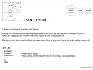 mala-direta

           off-line
                        rádio
                                                                                           comunicação
                       tv                                                                    marketing    design           off-line
           design                                                                           propaganda




       comunicação
         marketing
                                DESIGN QUE VENDE.
        propaganda



O design como estratégia de vendas: fator decisivo.

O design claro e objetivo desencadeia um processo de estímulos visuais que afeta a própria empresa e sua força de
vendas. Ele agrega valor. Os visitantes percebem a imagem de uma empresa avançada.

Clientes escolhem, tomam sua decisão de compra por causa dele e no nosso negócio esse é o design perfeito: o que vende.



.OFF-LINE
  .logotipo(s)
  .catalogos                 Redesenho de logotipo.
  .mala-direta               Peças gráficas e eletrônicas com linha de comunicação visual estabelecida.

  .tv
  .rádio

                                                                                                           #04 | plano de ação.4 set 2009
 