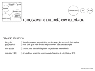 mini-estúdio        pós-produção


    fotográfia
                                                                                                                  cadastro de produto   SEO              on-line
                          descrição do produto


                                 redação com
                                relevância
                                            SEO
cadastro de produto

                                                    FOTO, CADASTRO E REDAÇÃO COM RELEVÂNCIA




 .CADASTRO DE PRODUTO
       .fotográfia                                Todas fotos devem ser produzidas em alta resolução com o mais fino requinte.
       .pós-produção                              Boas fotos igual mais vendas. Porque facilitam a decisão de compra.

       .mini-estúdio                              A maior parte dessas fotos podem ser produzidas internamente.

       .descrição | SEO                           A redação de ser escrita com relevância. Faz parte da estratégia de SEO.




                                                                                                                                        #08 | plano de ação.4 set 2009
 
