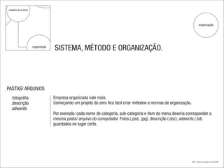 relevância

 cadastro de produto




                                                                                                                                 organização




                       organização
                                         SISTEMA, MÉTODO E ORGANIZAÇÃO.




.PASTAS/ ARQUIVOS
   .fotográfia                           Empresa organizada vale mais.
   .descrição                            Começando um projeto do zero fica fácil criar métodos e normas de organização.
   .adwords
                                         Por exemplo: cada nome de categoria, sub-categoria e item do menu deveria corresponder a
                                         mesma pasta/ arquivo do computador. Fotos (.psd, .jpg), descrição (.doc), adwords (.txt)
                                         guardados no lugar certo.




                                                                                                                          #09 | plano de ação.4 set 2009
 