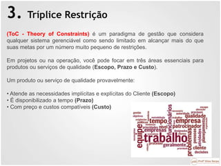 3. Tríplice Restrição
(ToC - Theory of Constraints) é um paradigma de gestão que considera
qualquer sistema gerenciável como sendo limitado em alcançar mais do que
suas metas por um número muito pequeno de restrições.
Em projetos ou na operação, você pode focar em três áreas essenciais para
produtos ou serviços de qualidade (Escopo, Prazo e Custo).
Um produto ou serviço de qualidade provavelmente:
• Atende as necessidades implícitas e explícitas do Cliente (Escopo)
• É disponibilizado a tempo (Prazo)
• Com preço e custos compatíveis (Custo)
 