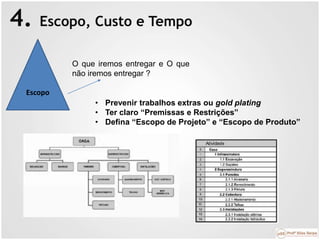 4. Escopo, Custo e Tempo
Escopo
O que iremos entregar e O que
não iremos entregar ?
• Prevenir trabalhos extras ou gold plating
• Ter claro “Premissas e Restrições”
• Defina “Escopo de Projeto” e “Escopo de Produto”
 