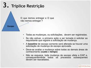 3. Tríplice Restrição
Escopo
O que iremos entregar e O que
não iremos entregar ?
• Todas as mudanças, ou solicitações, devem ser registradas.
• Se não estiver, a primeira ação a ser tomada é solicitar ao
requisitante que registre a solicitação de mudança.
• A baseline de escopo somente será alterada se houver uma
solicitação de mudança de escopo aprovada.
• Deve-se avaliar a mudança sobre todas as demais áreas de
conhecimento (custo e tempo)
• Não se esqueça, toda mudança de escopo afeta a EAP e,
consequentemente todos os processos subsequentes
devem ser reavaliados.
 
