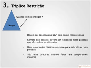 3. Tríplice Restrição
Tempo
Quando iremos entregar ?
 Devem ser baseadas na EAP para serem mais precisas
 Sempre que possível devem ser realizadas pelas pessoas
que vão realizar as atividades
 Usar informações históricas é chave para estimativas mais
precisas
 São mais precisas quando feitas em componentes
menores
 
