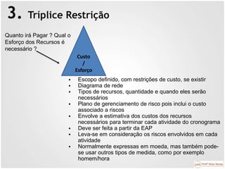 3. Tríplice Restrição
Custo
/
Esforço
Quanto irá Pagar ? Qual o
Esforço dos Recursos é
necessário ?
 Escopo definido, com restrições de custo, se existir
 Diagrama de rede
 Tipos de recursos, quantidade e quando eles serão
necessários
 Plano de gerenciamento de risco pois inclui o custo
associado a riscos
 Envolve a estimativa dos custos dos recursos
necessários para terminar cada atividade do cronograma
 Deve ser feita a partir da EAP
 Leva-se em consideração os riscos envolvidos em cada
atividade
 Normalmente expressas em moeda, mas também pode-
se usar outros tipos de medida, como por exemplo
homem/hora
 