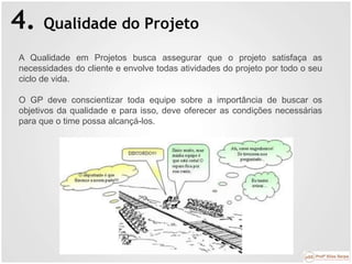 4. Qualidade do Projeto
A Qualidade em Projetos busca assegurar que o projeto satisfaça as
necessidades do cliente e envolve todas atividades do projeto por todo o seu
ciclo de vida.
O GP deve conscientizar toda equipe sobre a importância de buscar os
objetivos da qualidade e para isso, deve oferecer as condições necessárias
para que o time possa alcançá-los.
 