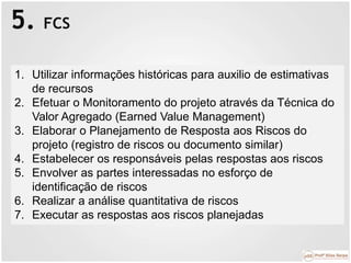 5. FCS
1. Utilizar informações históricas para auxilio de estimativas
de recursos
2. Efetuar o Monitoramento do projeto através da Técnica do
Valor Agregado (Earned Value Management)
3. Elaborar o Planejamento de Resposta aos Riscos do
projeto (registro de riscos ou documento similar)
4. Estabelecer os responsáveis pelas respostas aos riscos
5. Envolver as partes interessadas no esforço de
identificação de riscos
6. Realizar a análise quantitativa de riscos
7. Executar as respostas aos riscos planejadas
 